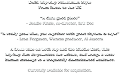 DAM: Hip-Hop Palestinian Style
From Israel to the UK

“A darn good piece”
- Beadie Finzie, co-director, Brit Doc

“A really good film, put together with great rhythm & style”
- Leon Ferguson, Witness producer, Al Jazeera

A fresh take on both rap and the Middle East, this
hip-hop film de-polarizes the debate, and brings a clear
human message to a frequently disenchanted audience.

Currently available for acquisition.
